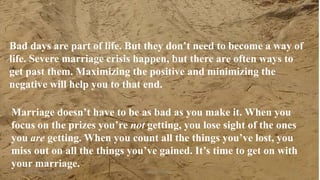 Thursday, January 31, 2019 Kigume Karuri 18
Bad days are part of life. But they don’t need to become a way of
life. Severe marriage crisis happen, but there are often ways to
get past them. Maximizing the positive and minimizing the
negative will help you to that end.
Marriage doesn’t have to be as bad as you make it. When you
focus on the prizes you’re not getting, you lose sight of the ones
you are getting. When you count all the things you’ve lost, you
miss out on all the things you’ve gained. It’s time to get on with
your marriage..”
 
