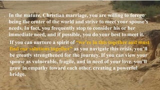 Thursday, January 31, 2019 Kigume Karuri 19
 In the mature, Christian marriage, you are willing to forego
being the center of the world and strive to meet your spouse’s
needs. In fact, you frequently stop to consider his or her
immediate need, and if possible, you do your best to meet it.
If you can nurture a spirit of “we’re in this together and must
find our solutions together” as you navigate this crisis, you’ll
be greatly strengthened for the journey. If you can view your
spouse as vulnerable, fragile, and in need of your love, you’ll
grow in empathy toward each other, creating a powerful
bridge.
 