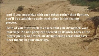 Marriage needs:
Thursday, January 31, 2019 Kigume Karuri 20
And if you empathize with each other, rather than fighting,
you’ll be available to assist each other in the healing
process.
Both of you must work to ensure that you strengthen your
marriage. No one party can succeed on its own. Look at the
bigger picture and work on strengthening areas that have
been thorny in your marriage.
 