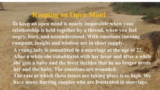 Thursday, January 31, 2019 3Kigume Karuri
Keeping an Open Mind
To keep an open mind is nearly impossible when your
relationship is held together by a thread, when you feel
angry, hurt, and misunderstood. With emotions running
rampant, insight and wisdom are in short supply.
A young lady is committed to a marriage at the age of 22.
After a while she cohabitates with her lover and after a while
she gets a baby and the lover decides that he no longer needs
her and the baby. The emotions are wounded.
The rate at which these issues are taking place is so high. We
have many hurting couples who are frustrated in marriage.
 