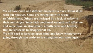 Thursday, January 31, 2019 4Kigume Karuri
We all face crisis and difficult moments in our relationships
with our spouses. Some are struggling with sexual
unfaithfulness. Others are besieged by a lack of safety in
their marriages. Some lack emotional warmth and affection
and some have an atmosphere of bitterness and hostility
that never seems to disappear at all.
We still need to keep an open mind and know whatever we
going through may assist us to strengthen our marriages.
 