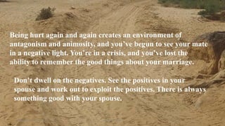 Thursday, January 31, 2019 5Kigume Karuri
Being hurt again and again creates an environment of
antagonism and animosity, and you’ve begun to see your mate
in a negative light. You’re in a crisis, and you’ve lost the
ability to remember the good things about your marriage.
Don’t dwell on the negatives. See the positives in your
spouse and work out to exploit the positives. There is always
something good with your spouse..
 