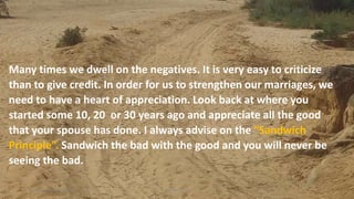 Many times we dwell on the negatives. It is very easy to criticize
than to give credit. In order for us to strengthen our marriages, we
need to have a heart of appreciation. Look back at where you
started some 10, 20 or 30 years ago and appreciate all the good
that your spouse has done. I always advise on the “Sandwich
Principle”. Sandwich the bad with the good and you will never be
seeing the bad.
Thursday, January 31, 2019 6Kigume Karuri
 