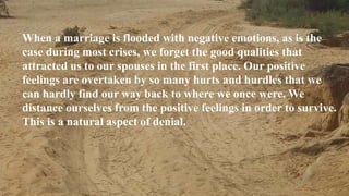 Thursday, January 31, 2019 Kigume Karuri 7
When a marriage is flooded with negative emotions, as is the
case during most crises, we forget the good qualities that
attracted us to our spouses in the first place. Our positive
feelings are overtaken by so many hurts and hurdles that we
can hardly find our way back to where we once were. We
distance ourselves from the positive feelings in order to survive.
This is a natural aspect of denial.
 