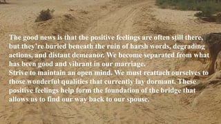 Thursday, January 31, 2019 Kigume Karuri 8
The good news is that the positive feelings are often still there,
but they’re buried beneath the ruin of harsh words, degrading
actions, and distant demeanor. We become separated from what
has been good and vibrant in our marriage.
Strive to maintain an open mind. We must reattach ourselves to
those wonderful qualities that currently lay dormant. These
positive feelings help form the foundation of the bridge that
allows us to find our way back to our spouse.
 