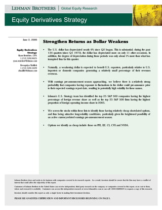 June 2, 2006
                                     Strengthen Returns as Dollar Weakens
    Equity Derivatives               •      The U.S. dollar has depreciated nearly 6% since Q2 began. This is substantial; during the past
                Strategy                    134 quarters (since Q1 1973), the dollar has depreciated more on only 11 other occasions. In
      Ryan Renicker, CFA                    addition, the degree of depreciation during those periods was only about 1% more than what has
        1.212.526.9425                      transpired thus far this quarter.
ryan.renicker@lehman.com

      Devapriya Mallick
      1.212.526.5429                 •      Naturally, a weakening dollar is expected to benefit U.S. exporters, particularly relative to U.S.
     dmallik@lehman.com                     importers or domestic companies generating a relatively small percentage of their revenues
                                            overseas.


                                     •      With earnings pre-announcement season approaching, we believe there is a relatively strong
                                            probability that companies having exposure to fluctuations in the dollar could pre-announce prior
                                            to their expected earnings report date, resulting in potentially high volatility for these names.


                                     •      Lehman’s U.S. Strategy team has identified the top 25 S&P 500 companies having the highest
                                            percentage of foreign revenue share as well as the top 25 S&P 500 firms having the highest
                                            proportion of foreign operating income share in 2005.


                                     •      We screen the stocks within these lists to identify those having relatively cheap short-dated options,
                                            and thus being attractive long-volatility candidates, particularly given the heightened possibility of
                                            an active currency-related earnings pre-announcement season.


                                     •      Options we identify as cheap include those on PFE, LLY, CL, CVX and NVDA.




 Lehman Brothers does and seeks to do business with companies covered in its research reports. As a result, investors should be aware that the firm may have a conflict of
 interest that could affect the objectivity of this report.

 Customers of Lehman Brothers in the United States can receive independent, third- party research on the compan y or companies covered in this report, at no cost to them,
 where such research is available. Customers can access this independent research at www.lehmanlive.com or can call 1-800-2LEHMAN to request a copy of this research.

 Investors should consider this report as only a single factor in making their investment decision.


 PLEASE SEE ANALYST(S) CERTIFICATION AND IMPORTANT DISCLOSURES BEGINNING ON PAGE 5.
 