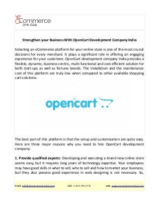 Strengthen your Business With OpenCart Development Company India
Selecting an eCommerce platform for your online store is one of the most crucial
decisions for every merchant. It plays a significant role in offering an engaging
experience for your customers. OpenCart development company India provides a
flexible, dynamic, business-centric, multi-functional and cost-efficient solution for
both start-ups as well as fortune brands. The installation and the maintenance
cost of this platform are truly low when compared to other available shopping
cart solutions.
The best part of this platform is that the setup and customization are quite easy.
Here are three major reasons why you need to hire OpenCart development
company:
1. Provide qualified experts: Developing and executing a brand new online store
seems easy, but it requires long years of technology expertise. Your employees
may have good skills in what to sell, who to sell and how to market your business,
but they also possess good experience in web designing is not necessary. So,
Email: info@ecommerceonestop.com Call: +1-855-796-2773 web: www.ecommerceonestop.com
 