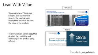 Lead With Value
Though the term “Dedicated
Servers” was used several
times in the existing copy,
none of the instances detailed
the value of the product.
This new version utilizes copy that
detailed the credibility and
exclusivity of the product being
offered.
From this
To this
188%
Conversion
 