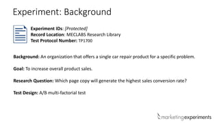 Experiment IDs: [Protected]
Record Location: MECLABS Research Library
Test Protocol Number: TP1700
Background: An organization that offers a single car repair product for a specific problem.
Goal: To increase overall product sales.
Research Question: Which page copy will generate the highest sales conversion rate?
Test Design: A/B multi-factorial test
Experiment: Background
 