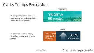 #WebClinic
Clarity Trumps Persuasion
From this
The original headline utilizes a
creative ask, but lacks specificity
about the actual product.
This revised headline clearly
describes exactly what is being
offered.
To this
330%
Conversion
 
