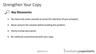 #WebClinic
Strengthen Your Copy
Key Discoveries
1. You have only seven seconds to arrest the attention of your prospect.
2. Never present the solution before building the problem.
3. Clarity trumps persuasion.
4. Be ruthlessly unsentimental with your copy.
 