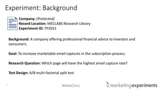 #WebClinic27
Background: A company offering professional financial advice to investors and
consumers.
Goal: To increase marketable email captures in the subscription process.
Research Question: Which page will have the highest email capture rate?
Test Design: A/B multi-factorial split test
Company: (Protected)
Record Location: MECLABS Research Library
Experiment ID: TP2011
Experiment: Background
 
