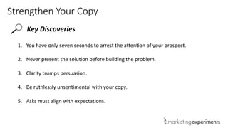 Strengthen Your Copy
Key Discoveries
1. You have only seven seconds to arrest the attention of your prospect.
2. Never present the solution before building the problem.
3. Clarity trumps persuasion.
4. Be ruthlessly unsentimental with your copy.
5. Asks must align with expectations.
 