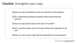  Does my copy immediately arrest the attention of the prospect?
 Am I sufficiently building the problem before presenting the
solution?
 Does my copy clearly express the value of my offer?
 Am I using the proper amount of copy relative the magnitude of my
ask?
 Does my call-to-action align with the expectations of my prospect?
Checklist: Strengthen your copy
 