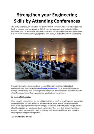 Strengthen your Engineering
Skills by Attending Conferences
The best part of this 21st era is that you can learn from anywhere. You need not to possess a
book to enhance your knowledge or skills. If you have a passion for a particular field or
profession, you can learn more and more in that area once you begin to attend conferences.
It is not about how much time you spend on your books, it is about how much you explore.
If you are an engineering student and you want to widen your knowledge about
engineering, you must think about conference engineering. Yes, a single conference can
help you in enhancing your knowledge in so many ways. Below are some important aspects
of conferences which will surely encourage you to attend conferences.
So much of information
Once you visit a conference, you not just get to know so much of new things and aspects but
your engineering horizons widen up. You get to know about what is going in the world.
Since there are people from different colleges, universities and institutions, you get an idea
about how people are passionate about engineering. They have their known inventions,
concepts, ideas and strategies. Such an uplifting environment will fill you with a spark of
knowing more and performing better.
The world works on links
 