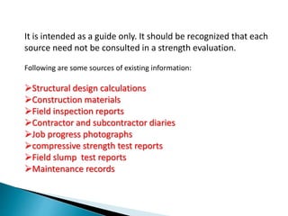 It is intended as a guide only. It should be recognized that each
source need not be consulted in a strength evaluation.
Following are some sources of existing information:
Structural design calculations
Construction materials
Field inspection reports
Contractor and subcontractor diaries
Job progress photographs
compressive strength test reports
Field slump test reports
Maintenance records
 