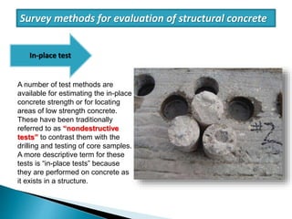A number of test methods are
available for estimating the in-place
concrete strength or for locating
areas of low strength concrete.
These have been traditionally
referred to as “nondestructive
tests” to contrast them with the
drilling and testing of core samples.
A more descriptive term for these
tests is “in-place tests” because
they are performed on concrete as
it exists in a structure.
Survey methods for evaluation of structural concrete
In-place test
 