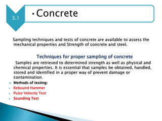 Sampling techniques and tests of concrete are available to assess the
mechanical properties and Strength of concrete and steel.
Techniques for proper sampling of concrete
Samples are retrieved to determined strength as well as physical and
chemical properties. It is essential that samples be obtained, handled,
stored and identified in a proper way of prevent damage or
contamination.
 Methods of testing:
 Rebound Hammer
 Pulse Velocity Test
 Sounding Test
3.1
•Concrete
 