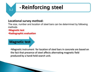 3.2
•Reinforcing steel
Locational survey method:
The size, number and location of steel bars can be determined by following
methods
•Magnetic test
•Radiographic evaluation
Magnetic test
•Magnetic instrument for location of steel bars in concrete are based on
the fact that presence of steel affects alternating magnetic field
produced by a hand-held search unit.
 
