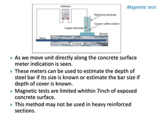 Magnetic test
 As we move unit directly along the concrete surface
meter indication is seen.
 These meters can be used to estimate the depth of
steel bar if its size is known or estimate the bar size if
depth of cover is known.
 Magnetic tests are limited whithin 7inch of exposed
concrete surface.
 This method may not be used in heavy reinforced
sections.
 