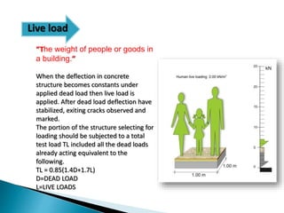 Live load
“The weight of people or goods in
a building.”
When the deflection in concrete
structure becomes constants under
applied dead load then live load is
applied. After dead load deflection have
stabilized, exiting cracks observed and
marked.
The portion of the structure selecting for
loading should be subjected to a total
test load TL included all the dead loads
already acting equivalent to the
following.
TL = 0.85(1.4D+1.7L)
D=DEAD LOAD
L=LIVE LOADS
 