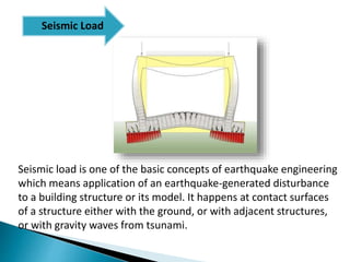 Seismic load is one of the basic concepts of earthquake engineering
which means application of an earthquake-generated disturbance
to a building structure or its model. It happens at contact surfaces
of a structure either with the ground, or with adjacent structures,
or with gravity waves from tsunami.
Seismic Load
 