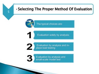 5
•Selecting The Proper Method Of Evaluation
The typical choices are:
Evaluation solely by analysis;
Evaluation by analysis and in-
place load testing
Evaluation by analysis and
small-scale model test
 