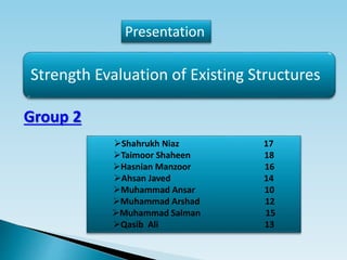 Strength Evaluation of Existing Structures
Presentation
Group 2
Shahrukh Niaz 17
Taimoor Shaheen 18
Hasnian Manzoor 16
Ahsan Javed 14
Muhammad Ansar 10
Muhammad Arshad 12
Muhammad Salman 15
Qasib Ali 13
 
