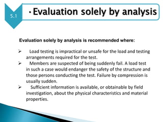 5.1
•Evaluation solely by analysis
Evaluation solely by analysis is recommended where:
 Load testing is impractical or unsafe for the load and testing
arrangements required for the test.
 Members are suspected of being suddenly fail. A load test
in such a case would endanger the safety of the structure and
those persons conducting the test. Failure by compression is
usually sudden.
 Sufficient information is available, or obtainable by field
investigation, about the physical characteristics and material
properties.
 