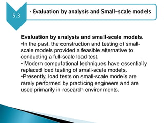 • Evaluation by analysis and Small-scale models
5.3
Evaluation by analysis and small-scale models.
•In the past, the construction and testing of small-
scale models provided a feasible alternative to
conducting a full-scale load test.
• Modern computational techniques have essentially
replaced load testing of small-scale models.
•Presently, load tests on small-scale models are
rarely performed by practicing engineers and are
used primarily in research environments.
 