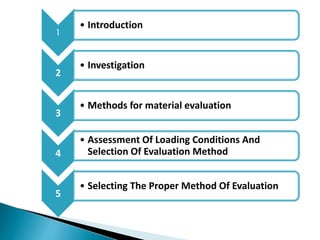 1
• Introduction
2
• Investigation
3
• Methods for material evaluation
4
• Assessment Of Loading Conditions And
Selection Of Evaluation Method
5
• Selecting The Proper Method Of Evaluation
 