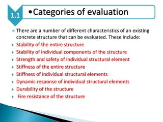  There are a number of different characteristics of an existing
concrete structure that can be evaluated. These include:
 Stability of the entire structure
 Stability of individual components of the structure
 Strength and safety of individual structural element
 Stiffness of the entire structure
 Stiffness of individual structural elements
 Dynamic response of individual structural elements
 Durability of the structure
 Fire resistance of the structure
1.1 •Categories of evaluation
 