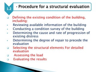  Defining the existing condition of the building,
including:
 Reviewing available information of the building
 Conducting a condition survey of the building
 Determining the cause and rate of progression of
existing distress
 Determining the degree of repair to precede the
evaluation
 Selecting the structural elements For detailed
evaluation
 Assessing the load
 Evaluating the results
1.2
•Procedure for a structural evaluation
 