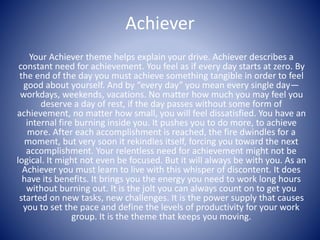Achiever
Your Achiever theme helps explain your drive. Achiever describes a
constant need for achievement. You feel as if every day starts at zero. By
the end of the day you must achieve something tangible in order to feel
good about yourself. And by “every day” you mean every single day—
workdays, weekends, vacations. No matter how much you may feel you
deserve a day of rest, if the day passes without some form of
achievement, no matter how small, you will feel dissatisfied. You have an
internal fire burning inside you. It pushes you to do more, to achieve
more. After each accomplishment is reached, the fire dwindles for a
moment, but very soon it rekindles itself, forcing you toward the next
accomplishment. Your relentless need for achievement might not be
logical. It might not even be focused. But it will always be with you. As an
Achiever you must learn to live with this whisper of discontent. It does
have its benefits. It brings you the energy you need to work long hours
without burning out. It is the jolt you can always count on to get you
started on new tasks, new challenges. It is the power supply that causes
you to set the pace and define the levels of productivity for your work
group. It is the theme that keeps you moving.
 