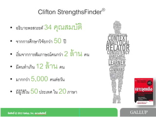 Clifton StrengthsFinder®!
•  อธิบายพรสวรรค 34 คุณสมบัติ!
•  จากการศึกษาวิจัยกวา 50 ป!
•  เริ่มจากการสัมภาษณคนกวา 2 ลาน คน!
•  มีคนทำเกิน 12 ลาน คน!
•  มากกวา 5,000 คนตอวัน!
•  มีผูใชใน 50ประเทศ ใน 20ภาษา!
 