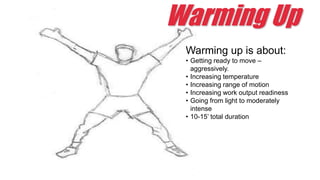 Warming Up
Warming up is about:
• Getting ready to move –
aggressively.
• Increasing temperature
• Increasing range of motion
• Increasing work output readiness
• Going from light to moderately
intense
• 10-15’ total duration
 