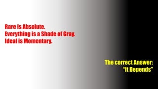 Rare is Absolute.
Everything is a Shade of Gray.
Ideal is Momentary.
The correct Answer:
“It Depends”
 