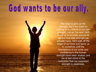He longs to give us His
    strength, but if we insist on
walking by ourselves in our own
 strength, just as I've said, He'll
 leave us to stumble around till
  we find how little strength we
actually have. He'll walk off the
stage of our lives and leave us
       to ourselves until the
   foundations of our pride and
     confidence in the human
strength have been shaken and
       we at last come to the
  realization that our supposed
       strength is weakness.
 