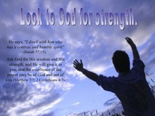 He says, "I dwell with him who
has a contrite and humble spirit"
           (Isaiah 57:15).
Ask God for His wisdom and His
  strength, and He will give it to
  you, that the excellence of the
 power may be of God and not of
you (Matthew 7:7; 2 Corinthians 4:7).
 