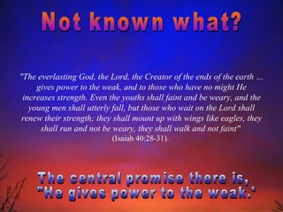 "The everlasting God, the Lord, the Creator of the ends of the earth …
     gives power to the weak, and to those who have no might He
 increases strength. Even the youths shall faint and be weary, and the
   young men shall utterly fall, but those who wait on the Lord shall
 renew their strength; they shall mount up with wings like eagles, they
      shall run and not be weary, they shall walk and not faint"
                          (Isaiah 40:28-31).
 