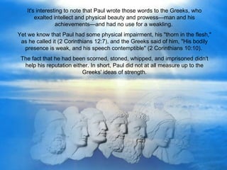 It's interesting to note that Paul wrote those words to the Greeks, who
       exalted intellect and physical beauty and prowess—man and his
                achievements—and had no use for a weakling.
Yet we know that Paul had some physical impairment, his "thorn in the flesh,"
 as he called it (2 Corinthians 12:7), and the Greeks said of him, "His bodily
  presence is weak, and his speech contemptible" (2 Corinthians 10:10).
 The fact that he had been scorned, stoned, whipped, and imprisoned didn't
  help his reputation either. In short, Paul did not at all measure up to the
                          Greeks' ideas of strength.
 