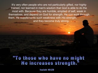 It's very often people who are not particularly gifted, nor highly
  trained, nor learned in man's wisdom that God is able to do the
    most with. Because they are humble, emptied of self, weak in
themselves, and depend on God for strength, He can work through
them. He supplements such weakness with His strength,
                      and they become truly strong.
 