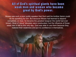 Moses was such a poor public speaker that God said his brother Aaron could
    do his speaking for him. But because Moses had learned to depend
  completely on God, he became the greatest lawgiver the world had ever
known. Most of Jesus' disciples were uneducated, but the influence of those
 weak men is felt to this very day. God was able to use them because they
       realized their weakness and put no confidence in themselves.
 
