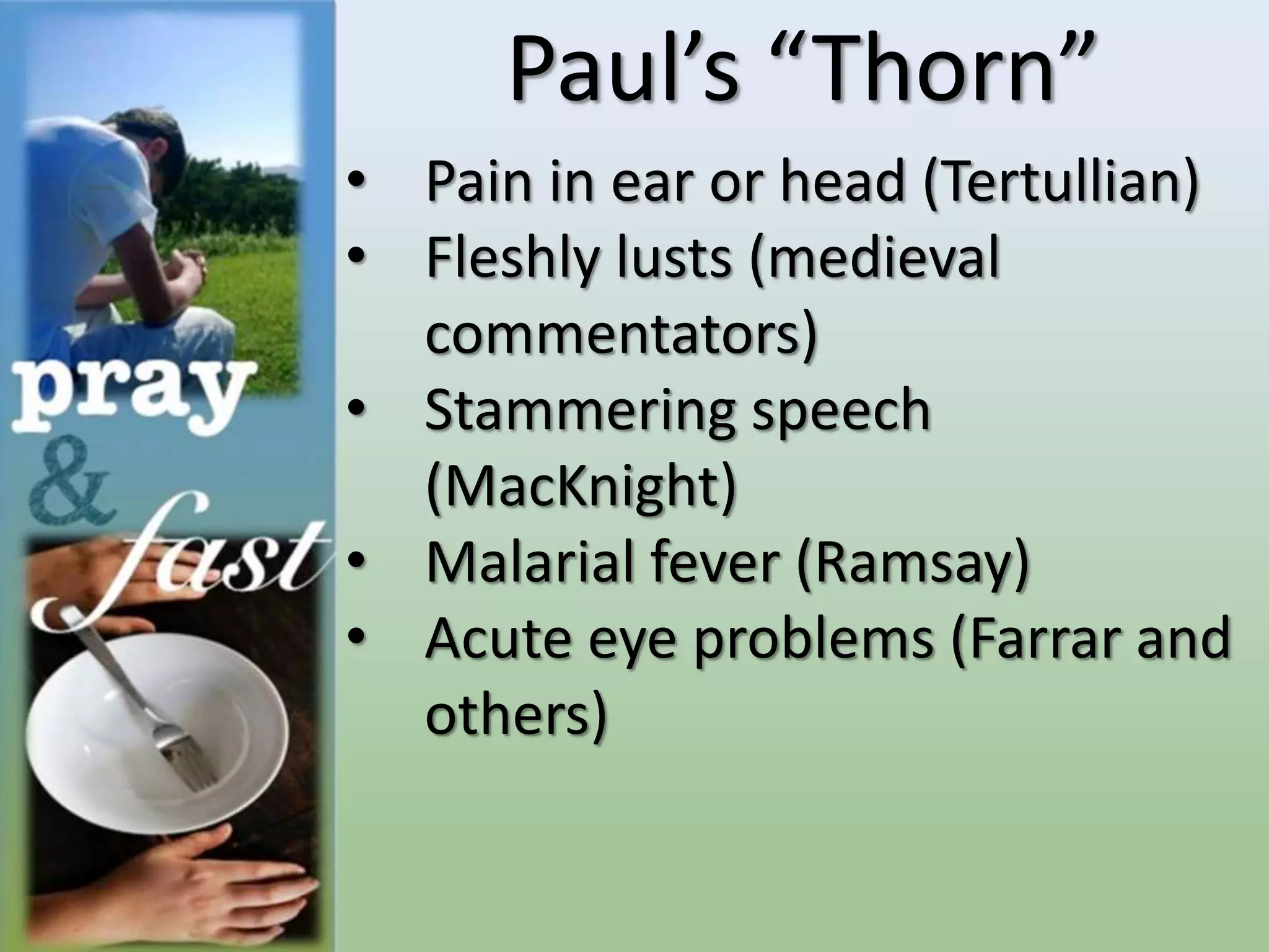 Paul’s “Thorn”
• Pain in ear or head (Tertullian)
• Fleshly lusts (medieval
commentators)
• Stammering speech
(MacKnight)
• Malarial fever (Ramsay)
• Acute eye problems (Farrar and
others)
 