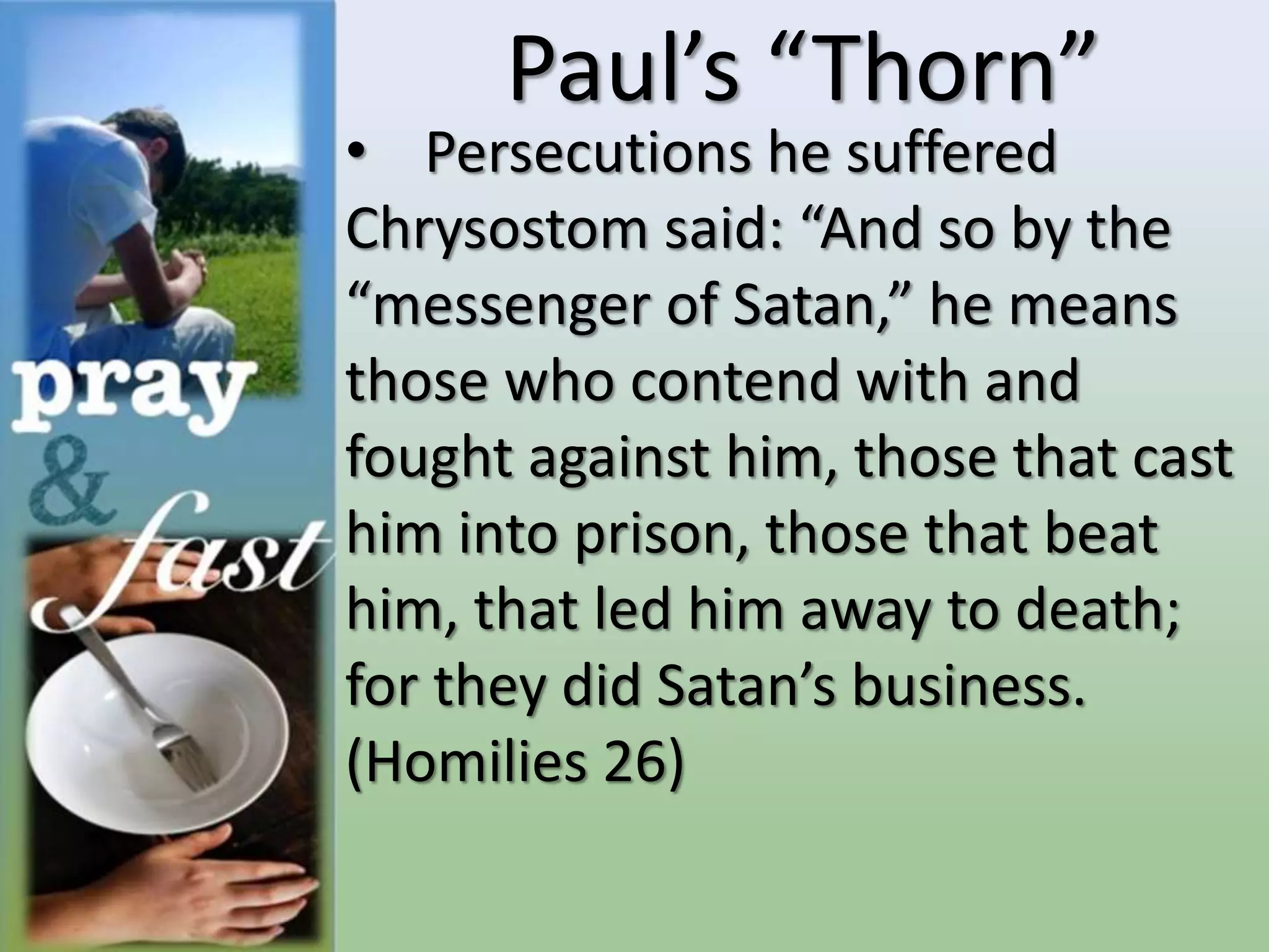 Paul’s “Thorn”
• Persecutions he suffered
Chrysostom said: “And so by the
“messenger of Satan,” he means
those who contend with and
fought against him, those that cast
him into prison, those that beat
him, that led him away to death;
for they did Satan’s business.
(Homilies 26)
 