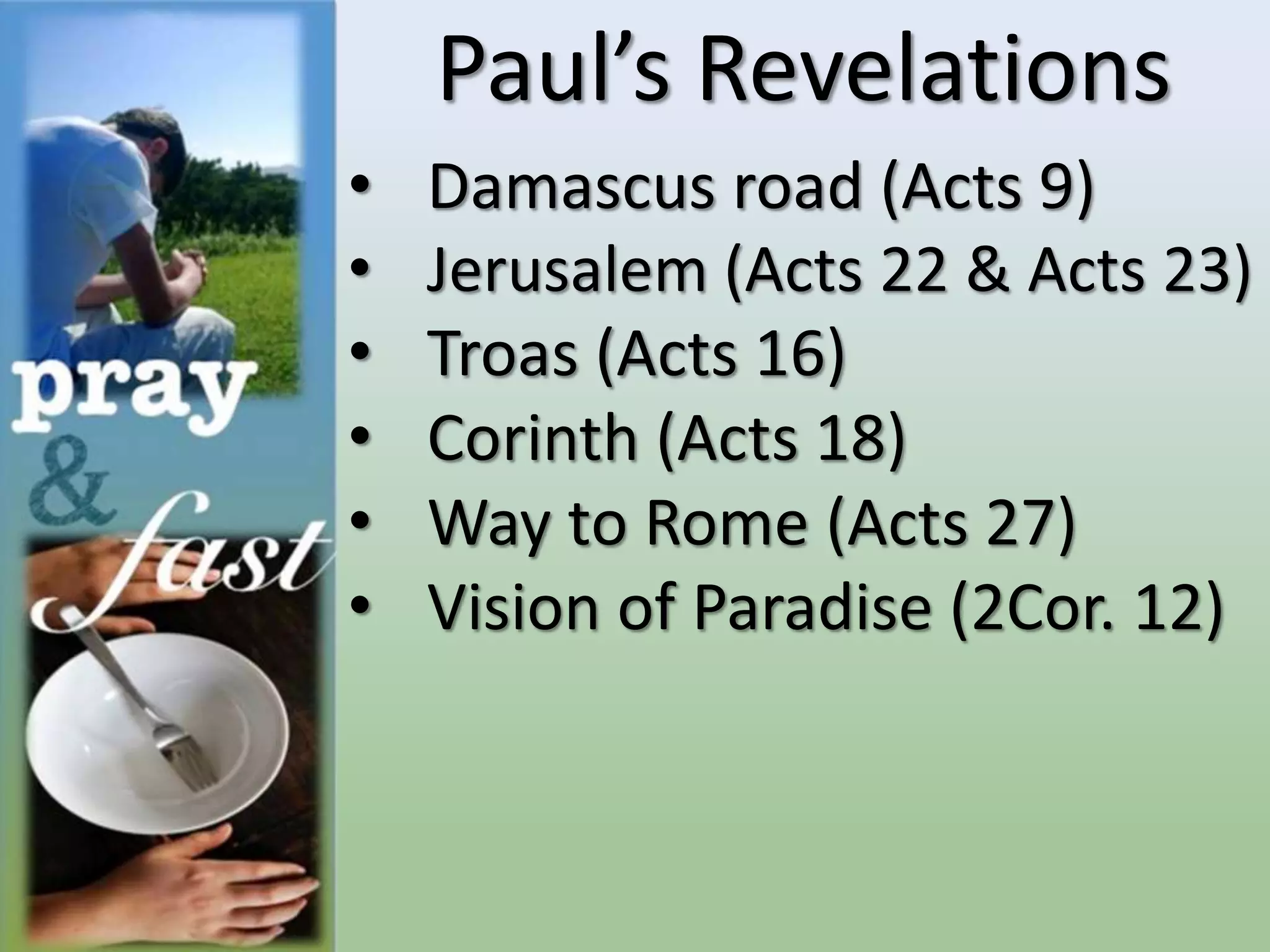 Paul’s Revelations
• Damascus road (Acts 9)
• Jerusalem (Acts 22 & Acts 23)
• Troas (Acts 16)
• Corinth (Acts 18)
• Way to Rome (Acts 27)
• Vision of Paradise (2Cor. 12)
 