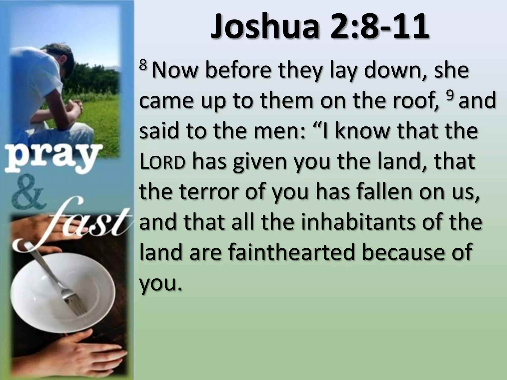 Joshua 2:8-11
8 Now before they lay down, she
came up to them on the roof, 9 and
said to the men: “I know that the
LORD has given you the land, that
the terror of you has fallen on us,
and that all the inhabitants of the
land are fainthearted because of
you.
 