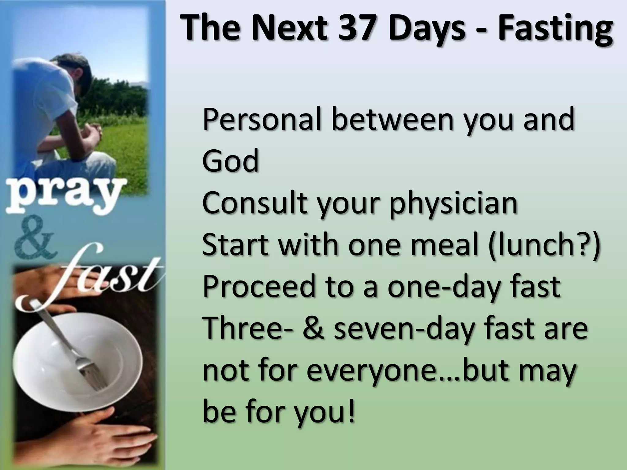 The Next 37 Days - Fasting
Personal between you and
God
Consult your physician
Start with one meal (lunch?)
Proceed to a one-day fast
Three- & seven-day fast are
not for everyone…but may
be for you!
 
