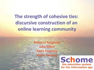 The strength of cohesive ties:  discursive construction of an  online learning community Rebecca Ferguson Julia Gillen Anna Peachey Peter Twining 