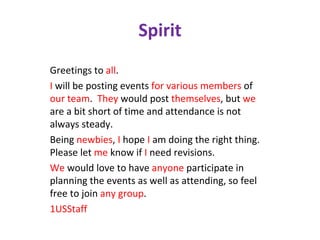 Spirit Greetings to  all . I  will be posting events  for various members  of  our team .   They  would post  themselves , but  we  are a bit short of time and attendance is not always steady. Being  newbies ,  I  hope  I  am doing the right thing.  Please let  me  know if  I  need revisions. We  would love to have  anyone  participate in planning the events as well as attending, so feel free to join  any group . 1USStaff 